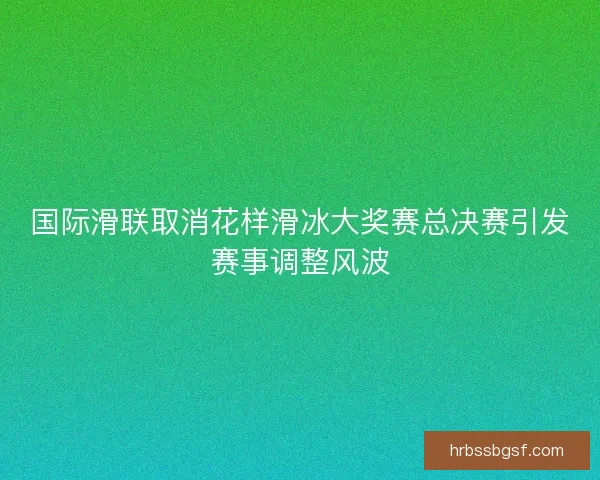 国际滑联取消花样滑冰大奖赛总决赛引发赛事调整风波 国际滑联取消花样滑冰大奖赛总决赛引发赛事调整风波