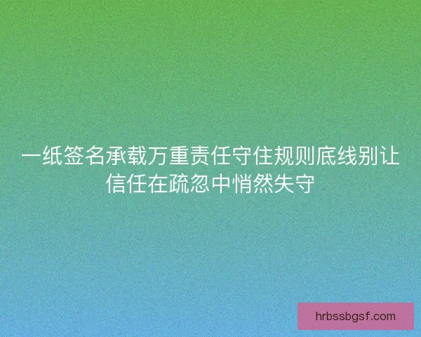 一纸签名承载万重责任守住规则底线别让信任在疏忽中悄然失守