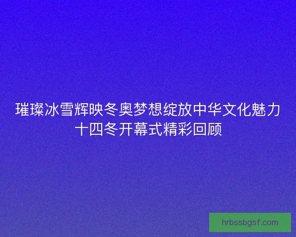 璀璨冰雪辉映冬奥梦想绽放中华文化魅力十四冬开幕式精彩回顾