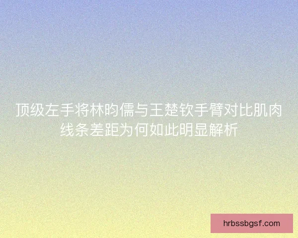 顶级左手将林昀儒与王楚钦手臂对比肌肉线条差距为何如此明显解析