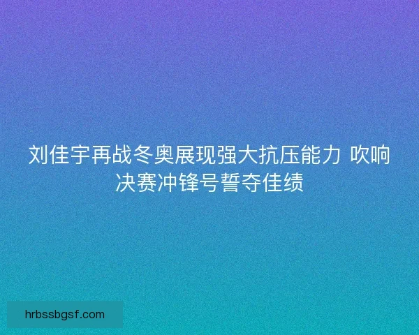 刘佳宇再战冬奥展现强大抗压能力 吹响决赛冲锋号誓夺佳绩