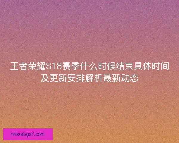 王者荣耀S18赛季什么时候结束具体时间及更新安排解析最新动态