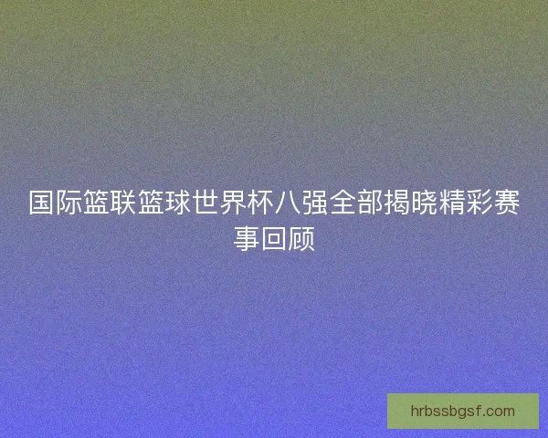 国际篮联篮球世界杯八强全部揭晓精彩赛事回顾