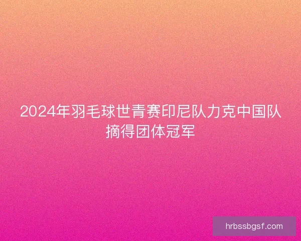 2024年羽毛球世青赛印尼队力克中国队摘得团体冠军 2024年羽毛球世青赛印尼队力克中国队摘得团体冠军